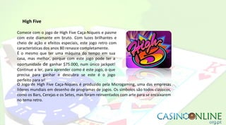 High Five
Comece com o jogo de High Five Caça-Níqueis e pasme
com este diamante em bruto. Com luzes brilhantes e
cheio de ação e efeitos especiais, este jogo retro com
características dos anos 80 renasce completamente.
É o mesmo que ter uma máquina do tempo em sua
casa, mas melhor, porque com este jogo pode ter a
oportunidade de ganhar $75.000, num único jackpot!
Continue a ler, para aprender como é este jogo, o que
precisa para ganhar e descubra se este é o jogo
perfeito para si!
O Jogo de High Five Caça-Níqueis é produzido pela Microgaming, uma das empresas
líderes mundiais em desenho de programas de jogos. Os símbolos são todos clássicos,
como os Bars, Cerejas e os Setes, mas foram reinventados com arte para se encaixarem
no tema retro.
 