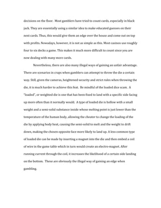 decisions	
  on	
  the	
  floor.	
  	
  Most	
  gamblers	
  have	
  tried	
  to	
  count	
  cards,	
  especially	
  in	
  black	
  
jack.	
  They	
  are	
  essentially	
  using	
  a	
  similar	
  idea	
  to	
  make	
  educated	
  guesses	
  on	
  their	
  
next	
  cards.	
  Thus,	
  this	
  would	
  give	
  them	
  an	
  edge	
  over	
  the	
  house	
  and	
  come	
  out	
  on	
  top	
  
with	
  profits.	
  Nowadays,	
  however,	
  it	
  is	
  not	
  as	
  simple	
  as	
  this.	
  Most	
  casinos	
  use	
  roughly	
  
four	
  to	
  six	
  decks	
  a	
  game.	
  This	
  makes	
  it	
  much	
  more	
  difficult	
  to	
  count	
  since	
  you	
  are	
  
now	
  dealing	
  with	
  many	
  more	
  cards.	
  	
  
Nevertheless,	
  there	
  are	
  also	
  many	
  illegal	
  ways	
  of	
  gaining	
  an	
  unfair	
  advantage.	
  
There	
  are	
  scenarios	
  in	
  craps	
  when	
  gamblers	
  can	
  attempt	
  to	
  throw	
  the	
  die	
  a	
  certain	
  
way.	
  Still,	
  given	
  the	
  cameras,	
  heightened	
  security	
  and	
  strict	
  rules	
  when	
  throwing	
  the	
  
die,	
  it	
  is	
  much	
  harder	
  to	
  achieve	
  this	
  feat.	
  	
  Be	
  mindful	
  of	
  the	
  loaded	
  dice	
  scam.	
  	
  A	
  
“loaded”,	
  or	
  weighted	
  die	
  is	
  one	
  that	
  has	
  been	
  fixed	
  to	
  land	
  with	
  a	
  specific	
  side	
  facing	
  
up	
  more	
  often	
  than	
  it	
  normally	
  would.	
  	
  A	
  type	
  of	
  loaded	
  die	
  is	
  hollow	
  with	
  a	
  small	
  
weight	
  and	
  a	
  semi-­‐solid	
  substance	
  inside	
  whose	
  melting	
  point	
  is	
  just	
  lower	
  than	
  the	
  
temperature	
  of	
  the	
  human	
  body,	
  allowing	
  the	
  cheater	
  to	
  change	
  the	
  loading	
  of	
  the	
  
die	
  by	
  applying	
  body	
  heat,	
  causing	
  the	
  semi-­‐solid	
  to	
  melt	
  and	
  the	
  weight	
  to	
  drift	
  
down,	
  making	
  the	
  chosen	
  opposite	
  face	
  more	
  likely	
  to	
  land	
  up.	
  A	
  less	
  common	
  type	
  
of	
  loaded	
  die	
  can	
  be	
  made	
  by	
  inserting	
  a	
  magnet	
  into	
  the	
  die	
  and	
  then	
  embed	
  a	
  coil	
  
of	
  wire	
  in	
  the	
  game	
  table	
  which	
  in	
  turn	
  would	
  create	
  an	
  electro-­‐magnet.	
  After	
  
running	
  current	
  through	
  the	
  coil,	
  it	
  increases	
  the	
  likelihood	
  of	
  a	
  certain	
  side	
  landing	
  
on	
  the	
  bottom.	
  	
  These	
  are	
  obviously	
  the	
  illegal	
  way	
  of	
  gaining	
  an	
  edge	
  when	
  
gambling.	
  	
  
	
  
	
  
 