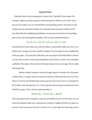 Expected	
  Value	
  
Expected	
  value	
  is	
  the	
  average	
  gains	
  or	
  losses	
  to	
  be	
  “expected”	
  from	
  a	
  game.	
  For	
  
example,	
  suppose	
  you	
  play	
  a	
  game	
  in	
  which	
  you	
  pay	
  five	
  dollars	
  to	
  roll	
  a	
  dice.	
  If	
  you	
  
get	
  an	
  even	
  number,	
  you	
  are	
  rewarded	
  the	
  corresponding	
  number.	
  If	
  you	
  get	
  on	
  odd	
  
number	
  you	
  are	
  rewarded	
  nothing.	
  Your	
  expected	
  value	
  per	
  game	
  would	
  be	
  	
  $-­‐0.5.	
  
You	
  obtain	
  this	
  by	
  multiplying	
  probabilities	
  of	
  each	
  outcome	
  by	
  their	
  corresponding	
  
gain	
  or	
  loss	
  and	
  summing	
  them	
  together.	
  This	
  is	
  shown	
  mathematically	
  as:	
  	
  
E=1/6	
  x	
  2	
  +	
  1/6	
  x	
  4	
  +	
  1/6	
  x	
  6	
  -­‐	
  3/6	
  x	
  5	
  =-­‐0.5	
  
Essentially	
  this	
  means	
  when	
  you	
  risk	
  five	
  dollars	
  to	
  potentially	
  make	
  two,	
  four	
  or	
  six	
  
dollars	
  your	
  average	
  over	
  time	
  would	
  be	
  negative.	
  You	
  can	
  expect	
  to	
  lose	
  roughly	
  fifty	
  
cents	
  per	
  game.	
  	
  If	
  you	
  play	
  this	
  100	
  times,	
  you	
  can	
  expect	
  to	
  lose	
  fifty	
  dollars.	
  Casinos	
  
use	
  this	
  idea	
  in	
  order	
  to	
  stack	
  the	
  probabilities	
  in	
  their	
  favor	
  in	
  order	
  to	
  be	
  constantly	
  
profitable.	
  This	
  edge	
  is	
  why	
  and	
  how	
  the	
  house	
  always	
  wins	
  on	
  average.	
  This	
  is	
  called	
  
Advantage	
  Play.	
  	
  	
  	
  	
  	
  	
  	
  
Another	
  simple	
  example	
  is	
  shown	
  through	
  a	
  game	
  of	
  roulette.	
  On	
  a	
  European	
  
roulette	
  table,	
  a	
  croupier	
  spins	
  the	
  wheel	
  and	
  releases	
  a	
  ball	
  to	
  fall	
  into	
  one	
  of	
  37	
  slots.	
  	
  
There	
  are	
  18	
  red	
  and	
  18	
  black	
  slots	
  and	
  one	
  green	
  0	
  slot.	
  If	
  you	
  were	
  to	
  constantly	
  bet	
  
$1	
  on	
  black,	
  since	
  the	
  payout	
  is	
  1	
  to	
  1,	
  the	
  expected	
  value	
  per	
  game	
  would	
  come	
  out	
  to	
  
$-­‐0.027	
  per	
  game.	
  This	
  is	
  shown	
  mathematically	
  as:	
  	
  
	
  	
  	
  	
  18/37	
  x	
  $1	
  –	
  19/37	
  x	
  $1	
  =	
  -­‐$0.027	
  	
  	
  
That	
  extra	
  green	
  slot	
  is	
  enough	
  to	
  stack	
  the	
  probability	
  in	
  favor	
  of	
  the	
  house.	
  For	
  an	
  
American	
  Roulette	
  table,	
  your	
  expected	
  loss	
  would	
  be	
  roughly	
  $-­‐0.0526	
  per	
  game	
  on	
  
account	
  of	
  the	
  two	
  green	
  slots	
  for	
  0	
  and	
  00.	
  It	
  is	
  a	
  small	
  edge	
  the	
  house	
  gets,	
  and	
  it	
  
 
