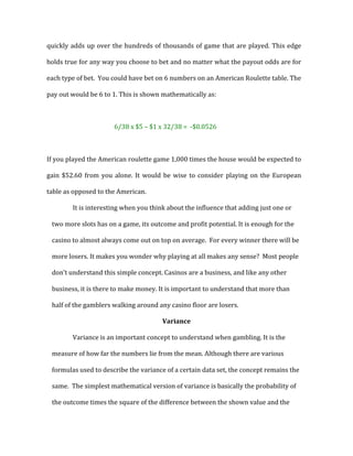 quickly	
  adds	
  up	
  over	
  the	
  hundreds	
  of	
  thousands	
  of	
  game	
  that	
  are	
  played.	
  This	
  edge	
  
holds	
  true	
  for	
  any	
  way	
  you	
  choose	
  to	
  bet	
  and	
  no	
  matter	
  what	
  the	
  payout	
  odds	
  are	
  for	
  
each	
  type	
  of	
  bet.	
  	
  You	
  could	
  have	
  bet	
  on	
  6	
  numbers	
  on	
  an	
  American	
  Roulette	
  table.	
  The	
  
pay	
  out	
  would	
  be	
  6	
  to	
  1.	
  This	
  is	
  shown	
  mathematically	
  as:	
  
	
  
6/38	
  x	
  $5	
  –	
  $1	
  x	
  32/38	
  =	
  	
  -­‐$0.0526	
  
	
  
If	
  you	
  played	
  the	
  American	
  roulette	
  game	
  1,000	
  times	
  the	
  house	
  would	
  be	
  expected	
  to	
  
gain	
  $52.60	
  from	
  you	
  alone.	
  It	
  would	
  be	
  wise	
  to	
  consider	
  playing	
  on	
  the	
  European	
  
table	
  as	
  opposed	
  to	
  the	
  American.	
  	
  	
  
It	
  is	
  interesting	
  when	
  you	
  think	
  about	
  the	
  influence	
  that	
  adding	
  just	
  one	
  or	
  
two	
  more	
  slots	
  has	
  on	
  a	
  game,	
  its	
  outcome	
  and	
  profit	
  potential.	
  It	
  is	
  enough	
  for	
  the	
  
casino	
  to	
  almost	
  always	
  come	
  out	
  on	
  top	
  on	
  average.	
  	
  For	
  every	
  winner	
  there	
  will	
  be	
  
more	
  losers.	
  It	
  makes	
  you	
  wonder	
  why	
  playing	
  at	
  all	
  makes	
  any	
  sense?	
  	
  Most	
  people	
  
don’t	
  understand	
  this	
  simple	
  concept.	
  Casinos	
  are	
  a	
  business,	
  and	
  like	
  any	
  other	
  
business,	
  it	
  is	
  there	
  to	
  make	
  money.	
  It	
  is	
  important	
  to	
  understand	
  that	
  more	
  than	
  
half	
  of	
  the	
  gamblers	
  walking	
  around	
  any	
  casino	
  floor	
  are	
  losers.	
  	
  	
  
Variance	
  
Variance	
  is	
  an	
  important	
  concept	
  to	
  understand	
  when	
  gambling.	
  It	
  is	
  the	
  
measure	
  of	
  how	
  far	
  the	
  numbers	
  lie	
  from	
  the	
  mean.	
  Although	
  there	
  are	
  various	
  
formulas	
  used	
  to	
  describe	
  the	
  variance	
  of	
  a	
  certain	
  data	
  set,	
  the	
  concept	
  remains	
  the	
  
same.	
  	
  The	
  simplest	
  mathematical	
  version	
  of	
  variance	
  is	
  basically	
  the	
  probability	
  of	
  
the	
  outcome	
  times	
  the	
  square	
  of	
  the	
  difference	
  between	
  the	
  shown	
  value	
  and	
  the	
  
 