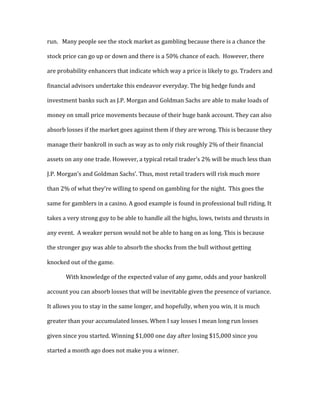 run.	
  	
  	
  Many	
  people	
  see	
  the	
  stock	
  market	
  as	
  gambling	
  because	
  there	
  is	
  a	
  chance	
  the	
  
stock	
  price	
  can	
  go	
  up	
  or	
  down	
  and	
  there	
  is	
  a	
  50%	
  chance	
  of	
  each.	
  	
  However,	
  there	
  
are	
  probability	
  enhancers	
  that	
  indicate	
  which	
  way	
  a	
  price	
  is	
  likely	
  to	
  go.	
  Traders	
  and	
  
financial	
  advisors	
  undertake	
  this	
  endeavor	
  everyday.	
  The	
  big	
  hedge	
  funds	
  and	
  
investment	
  banks	
  such	
  as	
  J.P.	
  Morgan	
  and	
  Goldman	
  Sachs	
  are	
  able	
  to	
  make	
  loads	
  of	
  
money	
  on	
  small	
  price	
  movements	
  because	
  of	
  their	
  huge	
  bank	
  account.	
  They	
  can	
  also	
  
absorb	
  losses	
  if	
  the	
  market	
  goes	
  against	
  them	
  if	
  they	
  are	
  wrong.	
  This	
  is	
  because	
  they	
  
manage	
  their	
  bankroll	
  in	
  such	
  as	
  way	
  as	
  to	
  only	
  risk	
  roughly	
  2%	
  of	
  their	
  financial	
  
assets	
  on	
  any	
  one	
  trade.	
  However,	
  a	
  typical	
  retail	
  trader’s	
  2%	
  will	
  be	
  much	
  less	
  than	
  
J.P.	
  Morgan’s	
  and	
  Goldman	
  Sachs’.	
  Thus,	
  most	
  retail	
  traders	
  will	
  risk	
  much	
  more	
  
than	
  2%	
  of	
  what	
  they’re	
  willing	
  to	
  spend	
  on	
  gambling	
  for	
  the	
  night.	
  	
  This	
  goes	
  the	
  
same	
  for	
  gamblers	
  in	
  a	
  casino.	
  A	
  good	
  example	
  is	
  found	
  in	
  professional	
  bull	
  riding.	
  It	
  
takes	
  a	
  very	
  strong	
  guy	
  to	
  be	
  able	
  to	
  handle	
  all	
  the	
  highs,	
  lows,	
  twists	
  and	
  thrusts	
  in	
  
any	
  event.	
  	
  A	
  weaker	
  person	
  would	
  not	
  be	
  able	
  to	
  hang	
  on	
  as	
  long.	
  This	
  is	
  because	
  
the	
  stronger	
  guy	
  was	
  able	
  to	
  absorb	
  the	
  shocks	
  from	
  the	
  bull	
  without	
  getting	
  
knocked	
  out	
  of	
  the	
  game.	
  	
  
With	
  knowledge	
  of	
  the	
  expected	
  value	
  of	
  any	
  game,	
  odds	
  and	
  your	
  bankroll	
  
account	
  you	
  can	
  absorb	
  losses	
  that	
  will	
  be	
  inevitable	
  given	
  the	
  presence	
  of	
  variance.	
  
It	
  allows	
  you	
  to	
  stay	
  in	
  the	
  same	
  longer,	
  and	
  hopefully,	
  when	
  you	
  win,	
  it	
  is	
  much	
  
greater	
  than	
  your	
  accumulated	
  losses.	
  When	
  I	
  say	
  losses	
  I	
  mean	
  long	
  run	
  losses	
  
given	
  since	
  you	
  started.	
  Winning	
  $1,000	
  one	
  day	
  after	
  losing	
  $15,000	
  since	
  you	
  
started	
  a	
  month	
  ago	
  does	
  not	
  make	
  you	
  a	
  winner.	
  	
  
 