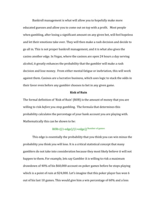 Bankroll	
  management	
  is	
  what	
  will	
  allow	
  you	
  to	
  hopefully	
  make	
  more	
  
educated	
  guesses	
  and	
  allow	
  you	
  to	
  come	
  out	
  on	
  top	
  with	
  a	
  profit.	
  	
  	
  Most	
  people	
  
when	
  gambling,	
  after	
  losing	
  a	
  significant	
  amount	
  on	
  any	
  given	
  bet,	
  will	
  feel	
  hopeless	
  
and	
  let	
  their	
  emotions	
  take	
  over.	
  They	
  will	
  then	
  make	
  a	
  rash	
  decision	
  and	
  decide	
  to	
  
go	
  all	
  in.	
  This	
  is	
  not	
  proper	
  bankroll	
  management,	
  and	
  it	
  is	
  what	
  also	
  gives	
  the	
  
casino	
  another	
  edge.	
  In	
  Vegas,	
  where	
  the	
  casinos	
  are	
  open	
  24	
  hours	
  a	
  day	
  serving	
  
alcohol,	
  it	
  greatly	
  enhances	
  the	
  probability	
  that	
  the	
  gambler	
  will	
  make	
  a	
  rash	
  
decision	
  and	
  lose	
  money.	
  	
  From	
  either	
  mental	
  fatigue	
  or	
  inebriation,	
  this	
  will	
  work	
  
against	
  them.	
  Casinos	
  are	
  a	
  lucrative	
  business,	
  which	
  uses	
  logic	
  to	
  stack	
  the	
  odds	
  in	
  
their	
  favor	
  even	
  before	
  any	
  gambler	
  chooses	
  to	
  bet	
  in	
  any	
  given	
  game.	
  	
  
Risk	
  of	
  Ruin	
  
The	
  formal	
  definition	
  of	
  ‘Risk	
  of	
  Ruin’	
  (ROR)	
  is	
  the	
  amount	
  of	
  money	
  that	
  you	
  are	
  
willing	
  to	
  risk	
  before	
  you	
  stop	
  gambling.	
  	
  The	
  formula	
  that	
  determines	
  this	
  
probability	
  calculates	
  the	
  percentage	
  of	
  your	
  bank	
  account	
  you	
  are	
  playing	
  with.	
  
Mathematically	
  this	
  can	
  be	
  shown	
  to	
  be:	
  	
  
ROR=((1-­‐edge)/(1+edge))	
  Number	
  of	
  games	
  
This	
  edge	
  is	
  essentially	
  the	
  probability	
  that	
  you	
  think	
  you	
  can	
  win	
  minus	
  the	
  
probability	
  you	
  think	
  you	
  will	
  lose.	
  It	
  is	
  a	
  critical	
  statistical	
  concept	
  that	
  many	
  
gamblers	
  do	
  not	
  take	
  into	
  consideration	
  because	
  they	
  most	
  likely	
  believe	
  it	
  will	
  not	
  
happen	
  to	
  them.	
  For	
  example,	
  lets	
  say	
  Gambler	
  A	
  is	
  willing	
  to	
  risk	
  a	
  maximum	
  
drawdown	
  of	
  40%	
  of	
  his	
  $60,000	
  account	
  on	
  poker	
  games	
  before	
  he	
  stops	
  playing	
  
which	
  is	
  a	
  point	
  of	
  ruin	
  at	
  $24,000.	
  Let’s	
  imagine	
  that	
  this	
  poker	
  player	
  has	
  won	
  6	
  
out	
  of	
  his	
  last	
  10	
  games.	
  This	
  would	
  give	
  him	
  a	
  win	
  percentage	
  of	
  60%	
  and	
  a	
  loss	
  
 