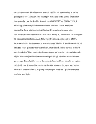percentage	
  of	
  40%.	
  His	
  edge	
  would	
  be	
  equal	
  to	
  20%.	
  	
  Let’s	
  say	
  the	
  buy	
  in	
  for	
  his	
  
poker	
  games	
  are	
  $500	
  each.	
  This	
  would	
  give	
  him	
  access	
  to	
  48	
  games.	
  	
  The	
  ROR	
  in	
  
this	
  particular	
  case	
  for	
  Gambler	
  A	
  would	
  be	
  .00000000353	
  or	
  .000000353%.	
  	
  I	
  
encourage	
  you	
  to	
  carry	
  out	
  the	
  calculation	
  on	
  your	
  own.	
  This	
  is	
  a	
  very	
  low	
  
probability.	
  	
  Now,	
  let’s	
  imagine	
  that	
  Gambler	
  B	
  enters	
  into	
  the	
  same	
  poker	
  
tournament	
  with	
  $12,000	
  in	
  his	
  account	
  and	
  is	
  willing	
  to	
  risk	
  the	
  same	
  percentage	
  of	
  
his	
  bank	
  account	
  as	
  Gambler	
  A	
  at	
  40%.	
  The	
  ROR	
  at	
  this	
  point	
  would	
  be	
  $4,800.	
  	
  
Let’s	
  say	
  Gambler	
  B	
  also	
  has	
  a	
  60%	
  win	
  percentage.	
  Gambler	
  B	
  would	
  have	
  access	
  to	
  
about	
  11	
  poker	
  games	
  for	
  this	
  tournament.	
  The	
  ROR	
  of	
  Gambler	
  B	
  would	
  come	
  out	
  
to	
  .026	
  or	
  2.6%.	
  This	
  is	
  interesting	
  because	
  as	
  you	
  see	
  here,	
  the	
  risk	
  of	
  ruin	
  is	
  much	
  
higher	
  even	
  though	
  they	
  have	
  the	
  same	
  win	
  percentage	
  and	
  same	
  max	
  drawdown	
  
percentage.	
  The	
  only	
  difference	
  is	
  the	
  amount	
  of	
  capital.	
  Please	
  note,	
  however,	
  this	
  
only	
  holds	
  true	
  if	
  the	
  gamblers	
  maintain	
  the	
  60%	
  win	
  rate.	
  	
  Once	
  you	
  start	
  losing	
  
more	
  than	
  you	
  win—	
  the	
  ROR	
  quickly	
  rises	
  and	
  you	
  will	
  have	
  a	
  greater	
  chance	
  of	
  
reaching	
  your	
  limit.	
  	
  	
  
 