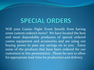 Will your Casino Night Event benefit from having
some custom ordered items? We have located the best
and most dependable producers of special ordered
casino equipment and accessories and are using our
buying power to pass any savings on to you. Enjoy
some of the products that have been ordered for our
customers in this presentation. Please be sure to allow
for appropriate lead time for production and delivery.
 