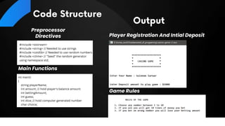Preprocessor
Directives
Main Functions
Player Registration And Intial Deposit
Game Rules
#include <iostream>
#include <string> // Needed to use strings
#include <cstdlib> // Needed to use random numbers
#include <ctime> // "Seed" the random generator
using namespace std;
int main()
{
string playerName;
int amount; // hold player's balance amount
int bettingAmount;
int guess;
int dice; // hold computer generated number
char choice;
 