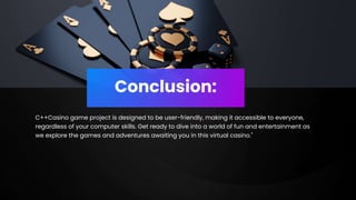 Conclusion:
C++Casino game project is designed to be user-friendly, making it accessible to everyone,
regardless of your computer skills. Get ready to dive into a world of fun and entertainment as
we explore the games and adventures awaiting you in this virtual casino."
 