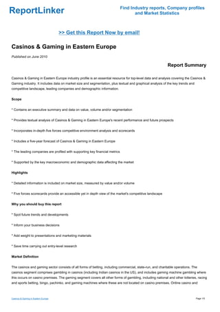 Find Industry reports, Company profiles
ReportLinker                                                                        and Market Statistics



                                     >> Get this Report Now by email!

Casinos & Gaming in Eastern Europe
Published on June 2010

                                                                                                          Report Summary

Casinos & Gaming in Eastern Europe industry profile is an essential resource for top-level data and analysis covering the Casinos &
Gaming industry. It includes data on market size and segmentation, plus textual and graphical analysis of the key trends and
competitive landscape, leading companies and demographic information.


Scope


* Contains an executive summary and data on value, volume and/or segmentation


* Provides textual analysis of Casinos & Gaming in Eastern Europe's recent performance and future prospects


* Incorporates in-depth five forces competitive environment analysis and scorecards


* Includes a five-year forecast of Casinos & Gaming in Eastern Europe


* The leading companies are profiled with supporting key financial metrics


* Supported by the key macroeconomic and demographic data affecting the market


Highlights


* Detailed information is included on market size, measured by value and/or volume


* Five forces scorecards provide an accessible yet in depth view of the market's competitive landscape


Why you should buy this report


* Spot future trends and developments


* Inform your business decisions


* Add weight to presentations and marketing materials


* Save time carrying out entry-level research


Market Definition


The casinos and gaming sector consists of all forms of betting, including commercial, state-run, and charitable operations. The
casinos segment comprises gambling in casinos (including Indian casinos in the US), and includes gaming machine gambling where
this occurs on casino premises. The gaming segment covers all other forms of gambling, including national and other lotteries, racing
and sports betting, bingo, pachinko, and gaming machines where these are not located on casino premises. Online casino and



Casinos & Gaming in Eastern Europe                                                                                             Page 1/5
 