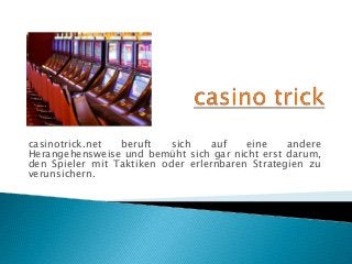 casinotrick.net beruft sich auf eine andere
Herangehensweise und bemüht sich gar nicht erst darum,
den Spieler mit Taktiken oder erlernbaren Strategien zu
verunsichern.
 