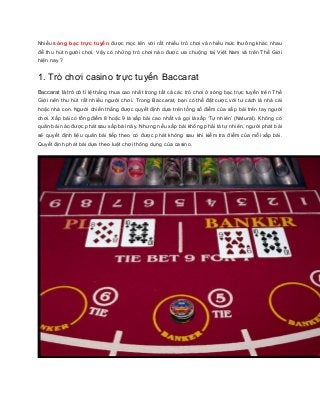 Nhiều sòng bạc trực tuyế n được mọc lên với rất nhiều trò chơi và nhiều mức thưởng khác nhau 
để thu hút người chơi. Vậy có những trò chơi nào được ưa chuộng taị Việt Nam và trên Thế Giới 
hiện nay ? 
1. Trò chơi casino trực tuyến Baccarat 
Baccarat là trò có tỉ lệ thắng thua cao nhất trong tất cả các trò chơi ở sòng bạc trực tuyến trên Thế 
Giới nên thu hút rất nhiều người chơi. Trong Baccarat, bạn có thể đặt cược với tư cách là nhà cái 
hoặc nhà con. Người chiến thắng được quyết định dựa trên tổng số điểm của xấ p bài trên tay người 
chơi. Xấp bài có tổng điểm 8 hoặc 9 là xấp bài cao nhất và gọi là xấp ‘Tự nhiên’ (Natural). Không có 
quân bài nào được phát sau xấp bài này. Nhưng nếu xấp bài không phải là tự nhiên, người phát bài 
sẽ quyết định liệu quân bài tiếp theo có được phát không sau khi kiểm tra điểm của mỗi xấp bài. 
Quyết định phát bài dựa theo luật chơi thông dụng của casino. 
 