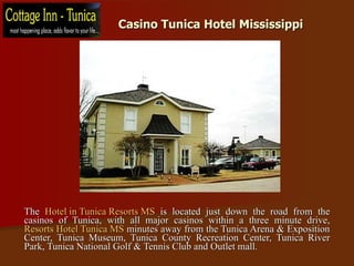 Casino Tunica Hotel Mississippi  The  Hotel in Tunica Resorts MS  is located just down the road from the casinos of Tunica, with all major casinos within a three minute drive,  Resorts Hotel Tunica MS  minutes away from the Tunica Arena & Exposition Center, Tunica Museum, Tunica County Recreation Center, Tunica River Park, Tunica National Golf & Tennis Club and Outlet mall. 