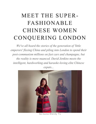 MEET THE SUPER-
FASHIONABLE
CHINESE WOMEN
CONQUERING LONDON
We've all heard the stories of the generation of 'little
emperors' fleeing China and piling into London to spend their
post-communism millions on fast cars and champagne, but
the reality is more nuanced. David Jenkins meets the
intelligent, hardworking and karaoke-loving elite Chinese
expats...
Ben Quinton Wendy Yu
 