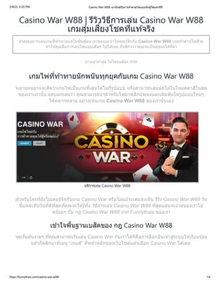 2/9/23, 6:20 PM Casino War W88 เมามันส์กับการท้าดวลไพ่แบบนักสู้ได้แล้วที่นี่
https://funnythais.com/casino-war-w88/ 1/4
Casino War W88 | รีวิววิธีการเล่น Casino War W88
เกมสุ่มเสี่ยงโชคที่แท้จริง
ถ้าคุณอยากเล่นเกมที่ท้าทายแต่ไม่ซับซ้อน เราขอแนะนำให้คุณรู้จักกับ Casino War W88 เกมท้าด่วนไพ่ที่จะ
ทำให้คุณลืมการเล่นไพ่แบบเดิมๆ ไปได้เลย กันดีกว่าว่าคุณจะเป็นผู้ชนะได้กี่ตา
ทางเข้าล่าสุด ไม่โดนบล็อก W88
เกมไพ่ที่ท้าทายนักพนันทุกยุคกับเกม Casino War W88
หลายคนอาจจะคิดว่าเกมไพ่เป็นเกมที่เล่นได้ไม่กี่รูปแบบ หรือสามารถเล่นแค่ได้ในโหมดคาสิโนสด
ของเราเท่านั้น แต่บอกเลยว่า คุณสามารถนำสำหรับไพ่มาพลิกแพลงและเดิมพันในรูปแบบใหม่ๆ
ได้หลากหลาย อย่างเช่นเกม Casino War W88 ของเรานั่นเอง
บริการเกม Casino War W88
สำหรับใครที่ยังไม่เคยรู้จักกับเกม Casino War หรือไม่แม้จะเคยจะเห็น รีวิว Casino War W88 วัน
นี้แหละคือวันที่ดีที่สุดที่คุณจะได้รู้ทั้ง วิธีการเล่น Casino War W88 ที่สุดแสนจะง่ายของเราไป
พร้อมๆ กับ กฎ Casino War W88 จาก Funnythais ของเรา
เข้าใจพื้นฐานเบสิคของ กฎ Casino War W88
จุดเริ่มต้นง่ายๆ ที่คุณสามารถเริ่มเล่น Casino War กับเราได้ก็คือการล็อกอินเข้าสู่ระบบให้เรียบร้อย
แล้วก็คลิกมาที่เมนู “เกมส์” ที่หน้าหลักของเว็บไซต์แล้วเลือก Casino War ได้เลย
 