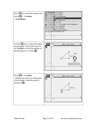Press d to cancel the measure tool.
Press b > 1:Actions
> 4:Attributes




Use the a key to select the length
measurement. Use the left arrow on
the NavPad to reduce the number of
decimal places to 1. Press ·.




Press b > 1:Actions
> 6:Text and select one of the points
of the triangle. Label this point ‘p’
and press ·.




Neale Woods                             Page 11 of 23   nwoods1@optusnet.com.au
 