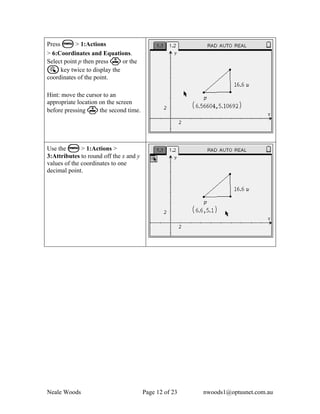 Press b > 1:Actions
> 6:Coordinates and Equations.
Select point p then press · or the
a key twice to display the
coordinates of the point.

Hint: move the cursor to an
appropriate location on the screen
before pressing · the second time.




Use the b > 1:Actions >
3:Attributes to round off the x and y
values of the coordinates to one
decimal point.




Neale Woods                             Page 12 of 23   nwoods1@optusnet.com.au
 