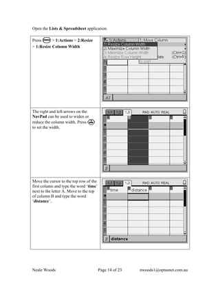 Open the Lists & Spreadsheet application.

Press b > 1:Actions > 2:Resize
> 1:Resize Column Width




The right and left arrows on the
NavPad can be used to widen or
reduce the column width. Press ·
to set the width.




Move the cursor to the top row of the
first column and type the word ‘time’
next to the letter A. Move to the top
of column B and type the word
‘distance’..




Neale Woods                             Page 14 of 23   nwoods1@optusnet.com.au
 