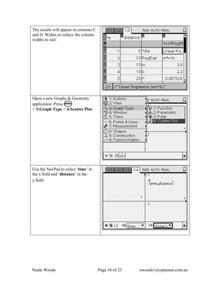 The results will appear in columns C
and D. Widen or reduce the column
widths to suit.




Open a new Graphs & Geometry
application. Press b
> 3:Graph Type > 4:Scatter Plot.




Use the NavPad to select ‘time’ in
the x field and ‘distance’ in the
y field




Neale Woods                            Page 16 of 23   nwoods1@optusnet.com.au
 