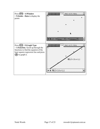 Press b > 4:Window
> 9:Zoom – Data to display the
points




Press b >3:Graph Type
> 1:Function. Scroll up through the
functions to find the equation of the
least squares regression line and press
· to graph it.




Neale Woods                               Page 17 of 23   nwoods1@optusnet.com.au
 