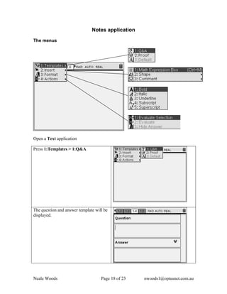 Notes application

The menus




Open a Text application

Press 1:Templates > 1:Q&A




The question and answer template will be
displayed.




Neale Woods                         Page 18 of 23   nwoods1@optusnet.com.au
 