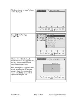 The data points in the ‘time’ column
will be displayed.




Press b > 1:Plot Type
> 2:Box Plot




The box plot will be displayed.
Information about the key points on a
box plot will be displayed as you
move the cursor over them.

Grab and drag these key points on the
screen. Notice that as the box plot
changes shape, the corresponding
values in the List & Spreadsheet
application change as well.




Neale Woods                             Page 21 of 23   nwoods1@optusnet.com.au
 