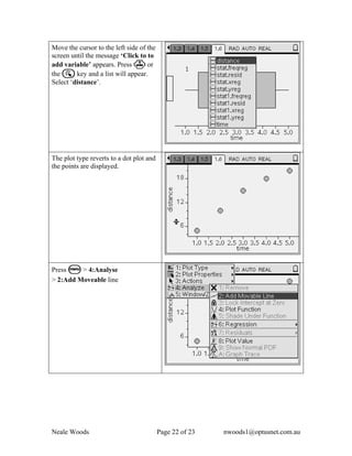 Move the cursor to the left side of the
screen until the message ‘Click to to
add variable’ appears. Press · or
the a key and a list will appear.
Select ‘distance’.




The plot type reverts to a dot plot and
the points are displayed.




Press b > 4:Analyse
> 2:Add Moveable line




Neale Woods                               Page 22 of 23   nwoods1@optusnet.com.au
 