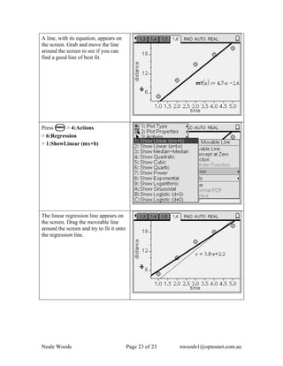 A line, with its equation, appears on
the screen. Grab and move the line
around the screen to see if you can
find a good line of best fit.




Press b > 4:Actions
> 6:Regression
> 1:ShowLinear (mx+b)




The linear regression line appears on
the screen. Drag the moveable line
around the screen and try to fit it onto
the regression line.




Neale Woods                                Page 23 of 23   nwoods1@optusnet.com.au
 