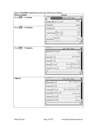Open a Calculator application and try the following examples
Menu examples                                              Screen
Press b > 1:Actions




Press b > 2:Number




Press b > 3:Algebra




Algebra




Neale Woods                         Page 4 of 23          nwoods1@optusnet.com.au
 