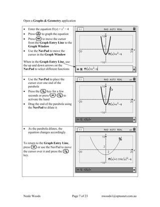 Open a Graphs & Geometry application

•   Enter the equation f1(x) = x2 − 4
•   Press · to graph the equation
•   Press d to move the cursor
    from the Graph Entry Line to the
    Graph Window
•   Use the NavPad to move the
    cursor in the Graph Window

When in the Graph Entry Line, use
the up and down arrows on the
NavPad to select different functions


•   Use the NavPad to place the
    cursor over one end of the
    parabola
•   Press the a key for a few
    seconds or press / a to
    activate the hand
•   Drag the end of the parabola using
    the NavPad to dilate it




•   As the parabola dilates, the
    equation changes accordingly


To return to the Graph Entry Line,
press e or use the NavPad to move
the cursor over it and press the a
key.




Neale Woods                              Page 7 of 23   nwoods1@optusnet.com.au
 