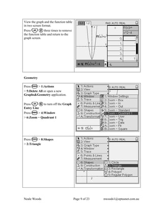 View the graph and the function table
in two screen format.
Press / Z three times to remove
the function table and return to the
graph screen.




Geometry

Press b > 1:Actions
> 5:Delete All or open a new
Graphs&Geometry application.

Press / G to turn off the Graph
Entry Line
Press b > 4:Window
> 6:Zoom − Quadrant 1




Press b > 8:Shapes
> 2:Triangle




Neale Woods                             Page 9 of 23   nwoods1@optusnet.com.au
 
