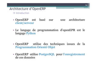 Architecture d’OpenERP
14
• OpenERP est basé sur une architecture
client/serveur
• Le langage de programmation d’openEPR est le
langage Python
Introduction
langage Python
• OpenERP utilise des techniques issues de la
Programmation Orienté Objet
• OpenERP utilise PostgreSQL pour l’enregistrement
de ces données
 