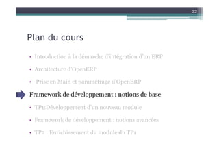 Plan du cours
• Introduction à la démarche d’intégration d’un ERP
• Architecture d’OpenERP
22
• Prise en Main et paramétrage d’OpenERP
Framework de développement : notions de base
• TP1:Développement d’un nouveau module
• Framework de développement : notions avancées
• TP2 : Enrichissement du module du TP1
 