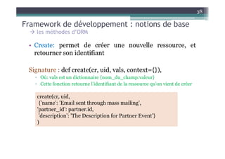 Framework de développement : notions de base
38
les méthodes d’ORM
• Create: permet de créer une nouvelle ressource, et
retourner son identifiant
Signature : def create(cr, uid, vals, context={}),
▫ Où: vals est un dictionnaire {nom_du_champ:valeur}▫ Où: vals est un dictionnaire {nom_du_champ:valeur}
▫ Cette fonction retourne l’identifiant de la ressource qu’on vient de créer
create(cr, uid,
{’name’: ’Email sent through mass mailing’,
’partner_id’: partner.id,
’description’: ’The Description for Partner Event’}
)
 