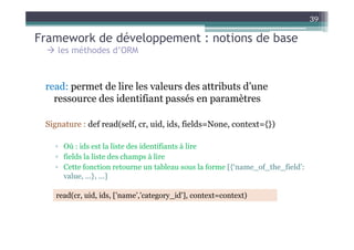 Framework de développement : notions de base
39
les méthodes d’ORM
read: permet de lire les valeurs des attributs d’une
ressource des identifiant passés en paramètres
Signature : def read(self, cr, uid, ids, fields=None, context={})Signature : def read(self, cr, uid, ids, fields=None, context={})
▫ Où : ids est la liste des identifiants à lire
▫ fields la liste des champs à lire
▫ Cette fonction retourne un tableau sous la forme [{‘name_of_the_field’:
value, ...}, ...]
read(cr, uid, ids, [’name’,’category_id’], context=context)
 