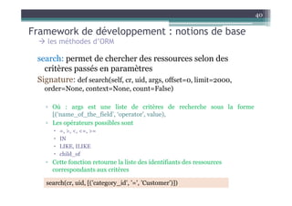 Framework de développement : notions de base
40
les méthodes d’ORM
search: permet de chercher des ressources selon des
critères passés en paramètres
Signature: def search(self, cr, uid, args, offset=0, limit=2000,
order=None, context=None, count=False)
▫ Où : args est une liste de critères de recherche sous la forme
[(‘name_of_the_field’, ‘operator’, value),
▫ Les opérateurs possibles sont
=, >, <, <=, >=
IN
LIKE, ILIKE
child_of
▫ Cette fonction retourne la liste des identifiants des ressources
correspondants aux critères
search(cr, uid, [(’category_id’, ’=’, ’Customer’)])
 