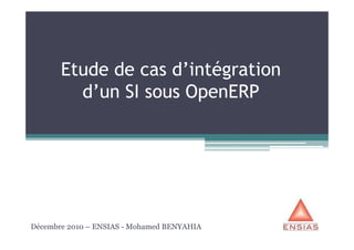 Etude de cas d’intégration
d’un SI sous OpenERP
Décembre 2010 – ENSIAS - Mohamed BENYAHIA
 
