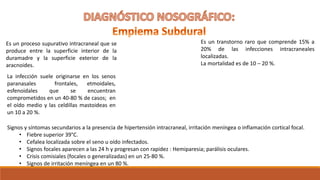 Es un proceso supurativo intracraneal que se
produce entre la superficie interior de la
duramadre y la superficie exterior de la
aracnoides.
Es un transtorno raro que comprende 15% a
20% de las infecciones intracraneales
localizadas.
La mortalidad es de 10 – 20 %.
La infección suele originarse en los senos
paranasales frontales, etmoidales,
esfenoidales que se encuentran
comprometidos en un 40-80 % de casos; en
el oído medio y las celdillas mastoideas en
un 10 a 20 %.
Signos y síntomas secundarios a la presencia de hipertensión intracraneal, irritación meníngea o inflamación cortical focal.
• Fiebre superior 39°C.
• Cefalea localizada sobre el seno u oído infectados.
• Signos focales aparecen a las 24 h y progresan con rapidez : Hemiparesia; parálisis oculares.
• Crisis comisiales (focales o generalizadas) en un 25-80 %.
• Signos de irritación meníngea en un 80 %.
 