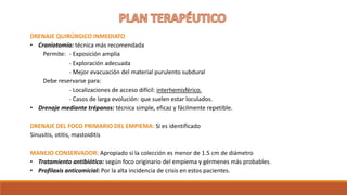 DRENAJE QUIRÚRGICO INMEDIATO
• Craniotomía: técnica más recomendada
Permite: - Exposición amplia
- Exploración adecuada
- Mejor evacuación del material purulento subdural
Debe reservarse para:
- Localizaciones de acceso difícil: interhemisférico.
- Casos de larga evolución: que suelen estar loculados.
• Drenaje mediante trépanos: técnica simple, eficaz y fácilmente repetible.
DRENAJE DEL FOCO PRIMARIO DEL EMPIEMA: Si es identificado
Sinusitis, otitis, mastoiditis
MANEJO CONSERVADOR: Apropiado si la colección es menor de 1.5 cm de diámetro
• Tratamiento antibiótico: según foco originario del empiema y gérmenes más probables.
• Profilaxis anticomicial: Por la alta incidencia de crisis en estos pacientes.
 