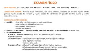 SIGNOS VITALES: FR: 20 rpm, FC: 60 lpm, PA: 110/70, T: 36,8 C°; Talla: 1.50m, Peso: 50 kg, IMC: 22, 2.
APRECIACIÓN GENERAL: Paciente mujer adolescente, con facies simétrica, despierta, en aparente regular estado
general, regular estado de nutrición y regular estado de hidratación, en posición decúbito supino y ventila
espontáneamente.
EXAMEN FÍSICO POR REGIONES:
o CABEZA: - Cara: dolor a la digito presión en arcos superciliares.
- Ojos: Pupilas isocóricas y fotorreactivas.
- Oídos: Otalgia no secretante.
- Faringe: No congestiva
o APARATO RESPIRATORIO, CARDIOVASCULAR, GASTROINTESTINAL Y GENITOURINARIO: Sin alteraciones
o SISTEMA NERVIOSO:
a. Nivel de Conciencia y Alerta: Vigil. Escala de Coma de Glasgow 15 puntos.
b. Fascies: simétrica.
c. Función motora: - Fuerza: Hemicuerpo derecho 5/5, hemicuerpo izquierdo 3/5.
- Tono: Hipertonía izquierda
- Trofismo: conservado.
d. Función refleja: - Reflejos OT profundos: Hiperreflexia rotuliana izquierda.
- Reflejos cutáneos superficiales: Corneal y faríngeo conservados.
- Reflejos patológicos: signo de babinsky izquierdo.
 