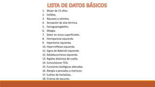 1. Mujer de 15 años.
2. Cefalea.
3. Náuseas y vómitos.
4. Sensación de alza térmica.
5. Faringoamigdalitis.
6. Otalgia.
7. Dolor en arcos superficiales.
8. Hemiparesia izquierda.
9. Hipertonía izquierda.
10. Hiperrreflexia izquierda.
11. Signo de Babinski izquierdo.
12. Adiadococinesia izquierda.
13. Rigidez dolorosa de cuello.
14. Convulsiones TCG.
15. Funciones biológicas alteradas.
16. Alergia a pescados y mariscos.
17. Cultivo de hortalizas.
18. Crianza de vacunos.
 
