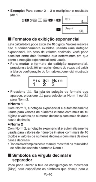 Po-10
• Exemplo: Para somar 2 + 3 e multiplicar o resultado
por 4
2 + 3 p  g - 4 =
=
k Formatos de exibição exponencial
Esta calculadora pode exibir até 10 dígitos. Valores maiores
são automaticamente exibidos usando uma notação
exponencial. No caso de valores decimais, você pode
escolher entre dois formatos que determinam em que
ponto a notação exponencial será usada.
• Para mudar o formato de exibição exponencial,
pressione a tecla F um certo número de vezes até exibir
a tela de configuração do formato exponencial mostrada
abaixo.
• Pressione 3. Na tela de seleção de formato que
aparece, pressione 1 para selecionar Norm 1 ou 2
para Norm 2.
uNorm 1
Com Norm 1, a notação exponencial é automaticamente
usada para valores de números inteiros com mais de 10
dígitos e valores de números decimais com mais de duas
casas decimais.
uNorm 2
Com Norm 2, a notação exponencial é automaticamente
usada para valores de números inteiros com mais de 10
dígitos e valores de números decimais com mais de nove
casas decimais.
• Todos os exemplos neste manual mostram os resultados
de cálculos usando o formato Norm 1.
k Símbolos da vírgula decimal e
separador
Você pode utilizar a tela de configuração do mostrador
(Disp) para especificar os símbolos que deseja para a
5.
2+3
Disp
20.
Ans×4
1 2 3
F i x Sc i No rm
 