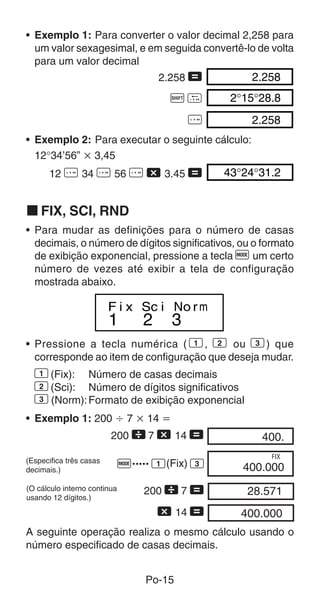 Po-15
• Exemplo 2: Para executar o seguinte cálculo:
12°34’56” ҂ 3,45
12 I 34 I 56 I - 3.45 = 43°24°31.2
k FIX, SCI, RND
• Para mudar as definições para o número de casas
decimais, o número de dígitos significativos, ou o formato
de exibição exponencial, pressione a tecla F um certo
número de vezes até exibir a tela de configuração
mostrada abaixo.
2.258 = 2.258
A O 2°15°28.8
I 2.258
1 2 3
F i x Sc i No rm
• Pressione a tecla numérica ( 1, 2 ou 3) que
corresponde ao item de configuração que deseja mudar.
1(Fix): Número de casas decimais
2(Sci): Número de dígitos significativos
3(Norm):Formato de exibição exponencial
• Exemplo 1: 200 Ö 7 ҂ 14 ҃
200  7 - 14 =
F..... 1(Fix) 3
400.00
400.00000
FIX
(Especifica três casas
decimais.)
A seguinte operação realiza o mesmo cálculo usando o
número especificado de casas decimais.
200  7 =
- 14 =
28.57100
400.00000
(O cálculo interno continua
usando 12 dígitos.)
• Exemplo 1: Para converter o valor decimal 2,258 para
um valor sexagesimal, e em seguida convertê-lo de volta
para um valor decimal
 