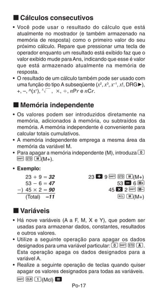 Po-17
k Cálculos consecutivos
• Você pode usar o resultado do cálculo que está
atualmente no mostrador (e também armazenado na
memória de resposta) como o primeiro valor do seu
próximo cálculo. Repare que pressionar uma tecla de
operador enquanto um resultado está exibido faz que o
valor exibido mude paraAns, indicando que esse é valor
que está armazenado atualmente na memória de
resposta.
• O resultado de um cálculo também pode ser usado com
uma função do tipo A subseqüente (x2
, x3
, x–1
, x!, DRG'),
+, –, ^(xy
), x
, ҂, Ö, nPr e nCr.
k Memória independente
• Os valores podem ser introduzidos diretamente na
memória, adicionados à memória, ou subtraídos da
memória. A memória independente é conveniente para
calcular totais cumulativos.
• A memória independente emprega a mesma área da
memória da variável M.
• Para apagar a memória independente (M), introduza 0
A j 3(M+).
• Exemplo:
23 ѿ 9 ҃ 32 23 + 9 A j 3(M+)
53 Ҁ 6 ҃ 47 53 , 6 |
Ҁ) 45 ҂ 2 ҃ 90 45 - 2 A {
(Total) –11 0 3(M+)
k Variáveis
• Há nove variáveis (A a F, M, X e Y), que podem ser
usadas para armazenar dados, constantes, resultados
e outros valores.
• Utilize a seguinte operação para apagar os dados
designados para uma variável particular: 0 A j 1.
Esta operação apaga os dados designados para a
variável A.
• Realize a seguinte operação de teclas quando quiser
apagar os valores designados para todas as variáveis.
A B 1(Mcl) =
 