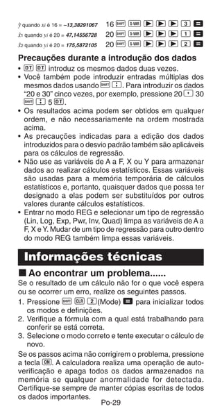 Po-29
n quando xi é 16 = –13,38291067 16 A X r r r 3 =
m1 quando yi é 20 = 47,14556728 20 A X r r r 1 =
m2 quando yi é 20 = 175,5872105 20 A X r r r 2 =
Precauções durante a introdução dos dados
• S S introduz os mesmos dados duas vezes.
• Você também pode introduzir entradas múltiplas dos
mesmos dados usando A G. Para introduzir os dados
“20 e 30” cinco vezes, por exemplo, pressione 20 P 30
A G 5 S.
• Os resultados acima podem ser obtidos em qualquer
ordem, e não necessariamente na ordem mostrada
acima.
• As precauções indicadas para a edição dos dados
introduzidos para o desvio padrão também são aplicáveis
para os cálculos de regressão.
• Não use as variáveis de A a F, X ou Y para armazenar
dados ao realizar cálculos estatísticos. Essas variáveis
são usadas para a memória temporária de cálculos
estatísticos e, portanto, quaisquer dados que possa ter
designado a elas podem ser substituídos por outros
valores durante cálculos estatísticos.
• Entrar no modo REG e selecionar um tipo de regressão
(Lin, Log, Exp, Pwr, Inv, Quad) limpa as variáveis de A a
F, X e Y. Mudar de um tipo de regressão para outro dentro
do modo REG também limpa essas variáveis.
Informações técnicas
k Ao encontrar um problema......
Se o resultado de um cálculo não for o que você espera
ou se ocorrer um erro, realize os seguintes passos.
1. Pressione A B 2(Mode) = para inicializar todos
os modos e definições.
2. Verifique a fórmula com a qual está trabalhando para
conferir se está correta.
3. Selecione o modo correto e tente executar o cálculo de
novo.
Se os passos acima não corrigirem o problema, pressione
a tecla 5. A calculadora realiza uma operação de auto-
verificação e apaga todos os dados armazenados na
memória se qualquer anormalidade for detectada.
Certifique-se sempre de manter cópias escritas de todos
os dados importantes.
 