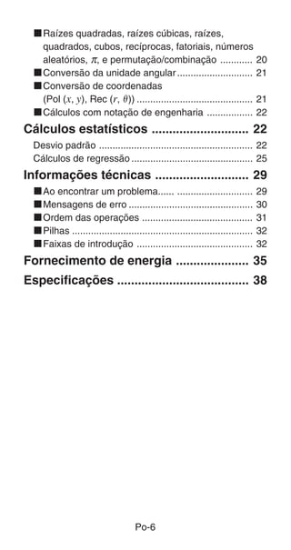 Po-6
kRaízes quadradas, raízes cúbicas, raízes,
quadrados, cubos, recíprocas, fatoriais, números
aleatórios, π, e permutação/combinação ............ 20
kConversão da unidade angular............................ 21
kConversão de coordenadas
(Pol (x, y), Rec (r, ␪)) ........................................... 21
kCálculos com notação de engenharia ................. 22
Cálculos estatísticos ............................ 22
Desvio padrão ......................................................... 22
Cálculos de regressão ............................................. 25
Informações técnicas ........................... 29
kAo encontrar um problema...... ............................ 29
kMensagens de erro .............................................. 30
kOrdem das operações ......................................... 31
kPilhas ................................................................... 32
kFaixas de introdução ........................................... 32
Fornecimento de energia ..................... 35
Especificações ...................................... 38
 