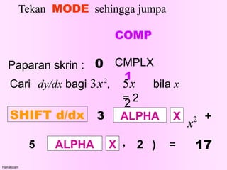 Tekan MODE sehingga jumpa
COMP
CMPLX
1
2
Hairulnizam
Paparan skrin : 0
Cari dy/dx bagi 3x2  5x bila x
= 2
SHIFT d/dx 3 ALPHA X
x2
5 ALPHA X
+
٫ 2 ) = 17
 