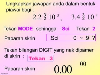 Ungkapkan jawapan anda dalam bentuk
piawai bagi :
Hairulnizam
2.2  10 5
 3.4  10 4
Tekan MODE sehingga Sci Tekan 2
Tekan bilangan DIGIT yang nak dipamer
di skrin :
Paparan skrin
0.00
00
Tekan 3
Paparan skrin Sci 0 ~ 9 ?
 