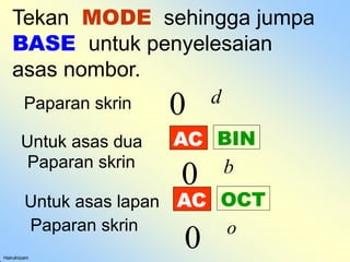 Tekan MODE sehingga jumpa
BASE untuk penyelesaian
asas nombor.
Hairulnizam
0 d
Paparan skrin
AC BIN
Untuk asas dua
Paparan skrin
0 b
AC OCT
Untuk asas lapan
Paparan skrin
0 o
 