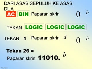 AC
Hairulnizam
BIN
TEKAN LOGIC LOGIC
LOGIC
TEKAN 1 Paparan skrin
0 b
d
Tekan 26 =
Paparan skrin 11010.
b
DARI ASAS SEPULUH KE ASAS
DUA
Paparan skrin 0 b
 