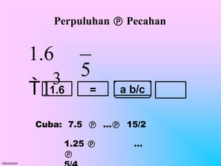 Perpuluhan  Pecahan
Cuba: 7.5  … 15/2
1.25  …

1.6 a b/c
=
5
Hairulnizam
1.6
1
3
 