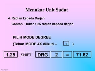 Menukar Unit Sudut
Hairulnizam
4. Radian kepada Darjah
Contoh : Tukar 1.25 radian kepada darjah
PILIH MODE DEGREE
(Tekan MODE 4X diikuti – )
1
1.25 DRG =
SHIFT 2 71.62
 