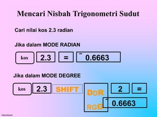 Mencari Nisbah Trigonometri Sudut
Cari nilai kos 2.3 radian
Jika dalam MODE RADIAN
kos 2.3 =  0.6663
Jika dalam MODE DEGREE
2.3
Hairulnizam
SHIFT
kos =
DDR
RGG
2
 0.6663
 